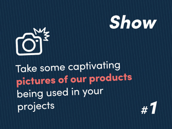 Step 1 - Show – Take some captivating pictures of our products being used in your projects